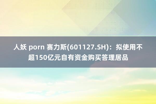 人妖 porn 赛力斯(601127.SH)：拟使用不超150亿元自有资金购买答理居品