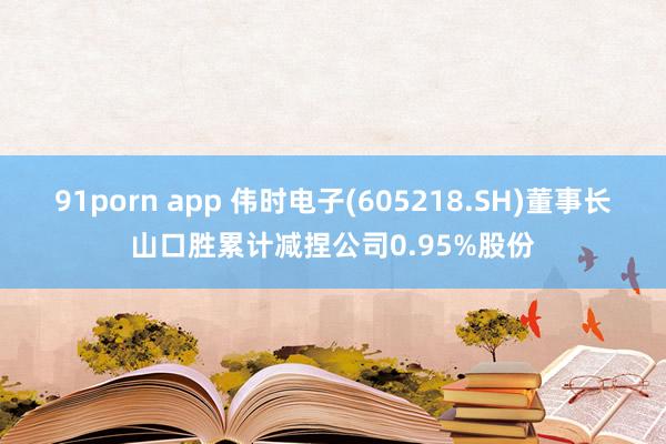 91porn app 伟时电子(605218.SH)董事长山口胜累计减捏公司0.95%股份