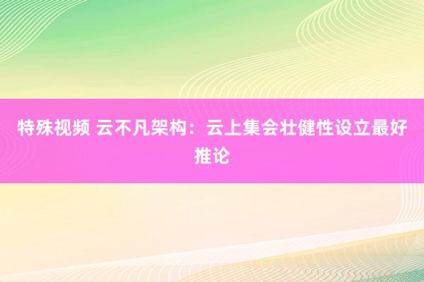 特殊视频 云不凡架构：云上集会壮健性设立最好推论