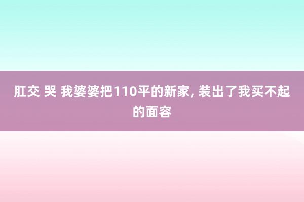 肛交 哭 我婆婆把110平的新家， 装出了我买不起的面容