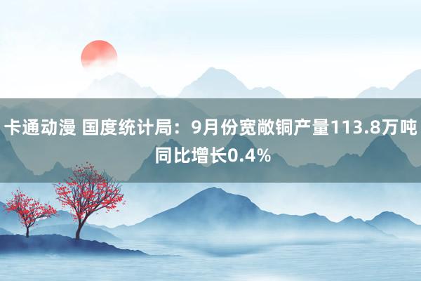 卡通动漫 国度统计局：9月份宽敞铜产量113.8万吨 同比增长0.4%