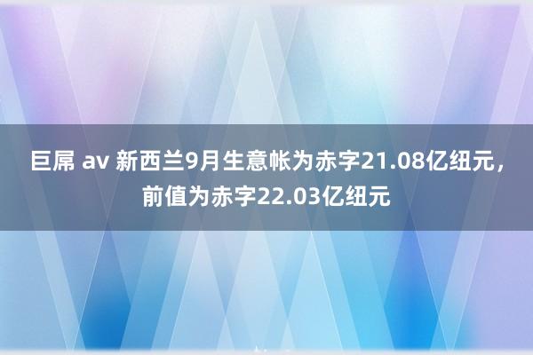 巨屌 av 新西兰9月生意帐为赤字21.08亿纽元，前值为赤字22.03亿纽元