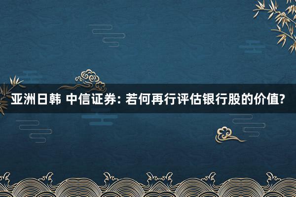 亚洲日韩 中信证券: 若何再行评估银行股的价值?