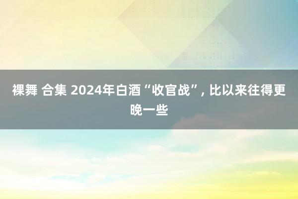 裸舞 合集 2024年白酒“收官战”， 比以来往得更晚一些