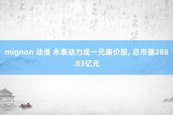 mignon 动漫 永泰动力成一元廉价股， 总市值288.83亿元