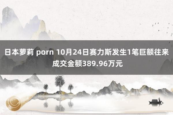 日本萝莉 porn 10月24日赛力斯发生1笔巨额往来 成交金额389.96万元