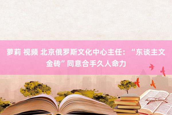 萝莉 视频 北京俄罗斯文化中心主任：“东谈主文金砖”同意合手久人命力