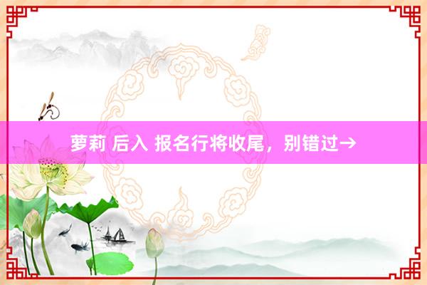 萝莉 后入 报名行将收尾，别错过→