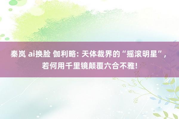 秦岚 ai换脸 伽利略: 天体裁界的“摇滚明星”， 若何用千里镜颠覆六合不雅!