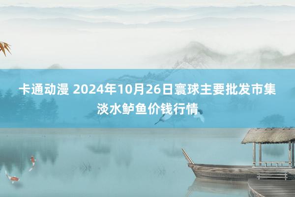 卡通动漫 2024年10月26日寰球主要批发市集淡水鲈鱼价钱行情