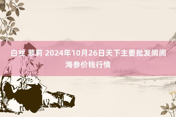 白丝 萝莉 2024年10月26日天下主要批发阛阓海参价钱行情