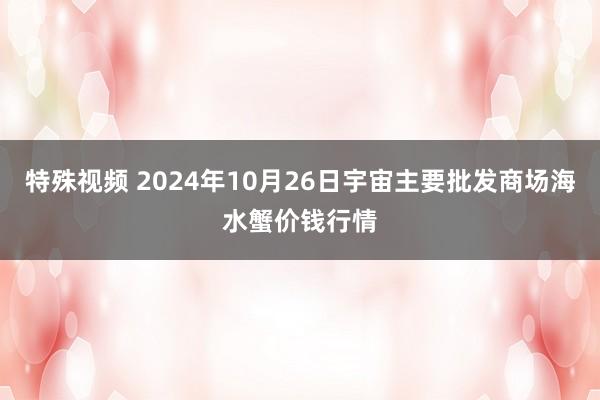 特殊视频 2024年10月26日宇宙主要批发商场海水蟹价钱行情