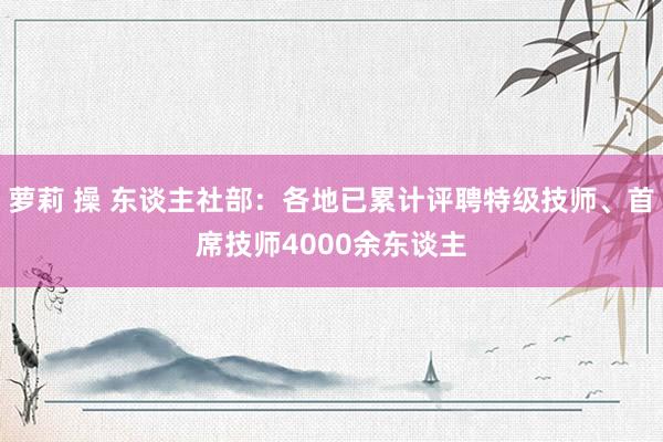 萝莉 操 东谈主社部：各地已累计评聘特级技师、首席技师4000余东谈主