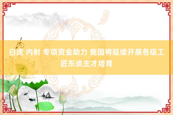 白虎 内射 专项资金助力 我国将延续开展各级工匠东谈主才培育