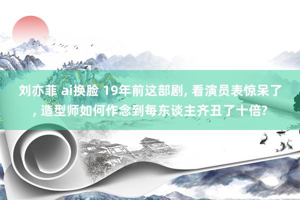 刘亦菲 ai换脸 19年前这部剧， 看演员表惊呆了， 造型师如何作念到每东谈主齐丑了十倍?