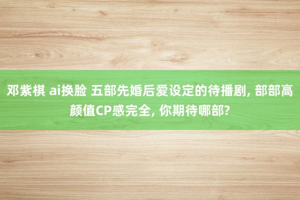 邓紫棋 ai换脸 五部先婚后爱设定的待播剧， 部部高颜值CP感完全， 你期待哪部?