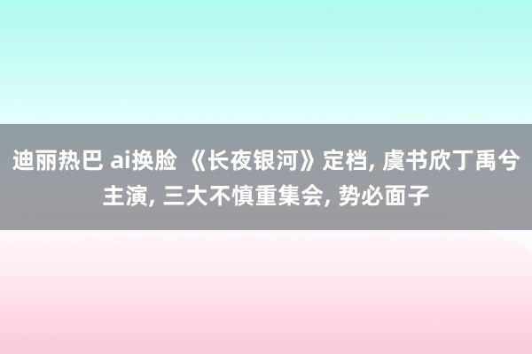 迪丽热巴 ai换脸 《长夜银河》定档， 虞书欣丁禹兮主演， 三大不慎重集会， 势必面子