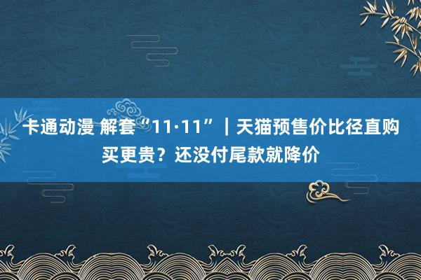 卡通动漫 解套“11·11”｜天猫预售价比径直购买更贵？还没付尾款就降价