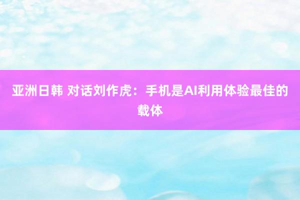 亚洲日韩 对话刘作虎：手机是AI利用体验最佳的载体