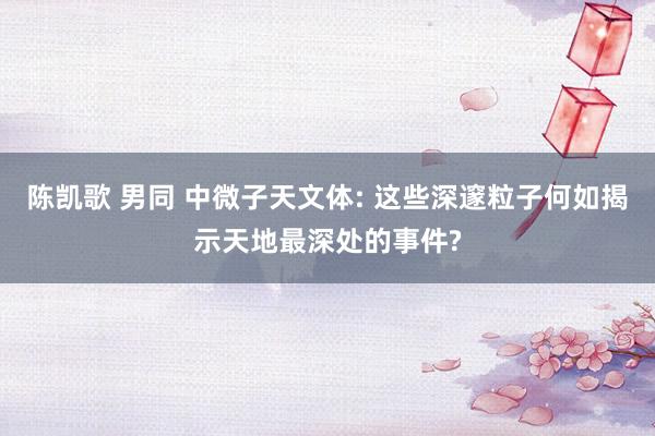 陈凯歌 男同 中微子天文体: 这些深邃粒子何如揭示天地最深处的事件?