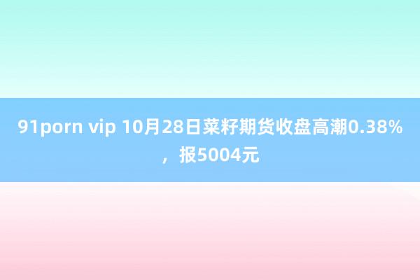 91porn vip 10月28日菜籽期货收盘高潮0.38%，报5004元