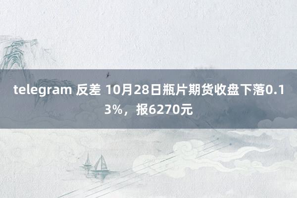 telegram 反差 10月28日瓶片期货收盘下落0.13%，报6270元