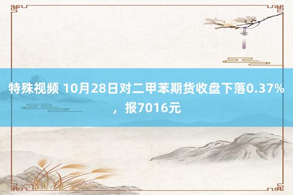 特殊视频 10月28日对二甲苯期货收盘下落0.37%，报7016元