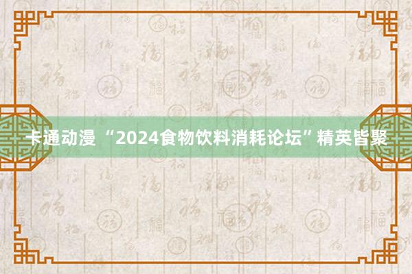 卡通动漫 “2024食物饮料消耗论坛”精英皆聚