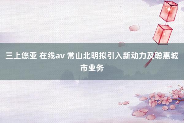 三上悠亚 在线av 常山北明拟引入新动力及聪惠城市业务