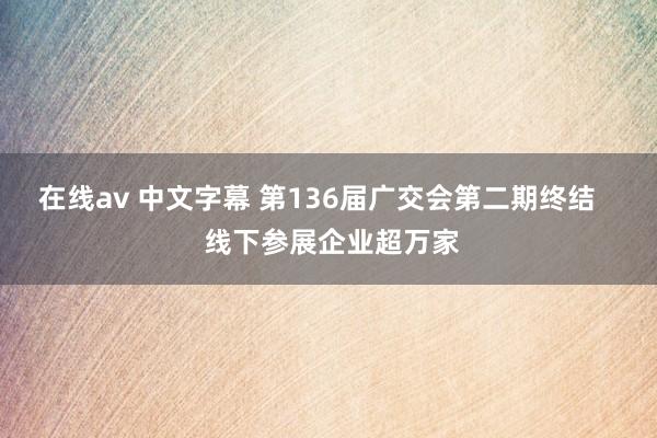 在线av 中文字幕 第136届广交会第二期终结    线下参展企业超万家