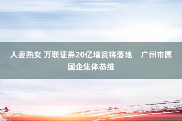 人妻熟女 万联证券20亿增资将落地    广州市属国企集体恭维