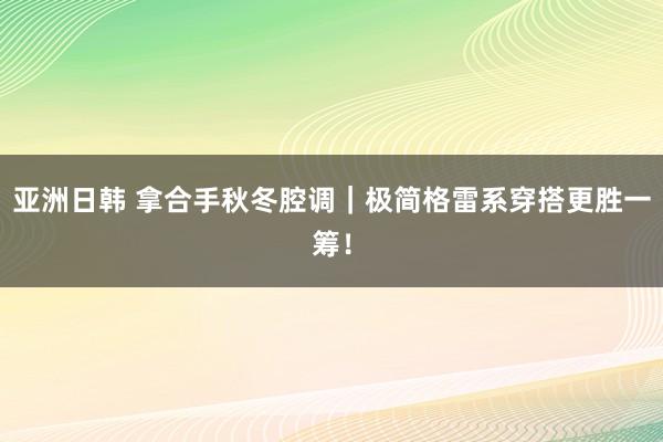 亚洲日韩 拿合手秋冬腔调｜极简格雷系穿搭更胜一筹！