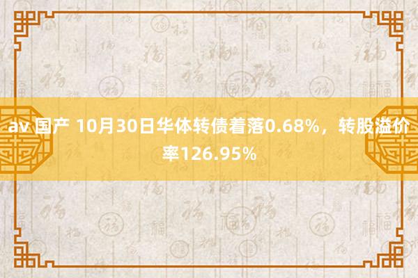 av 国产 10月30日华体转债着落0.68%，转股溢价率126.95%