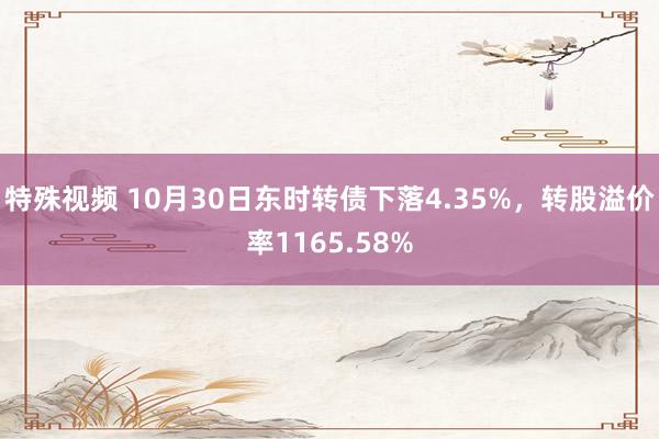 特殊视频 10月30日东时转债下落4.35%，转股溢价率1165.58%