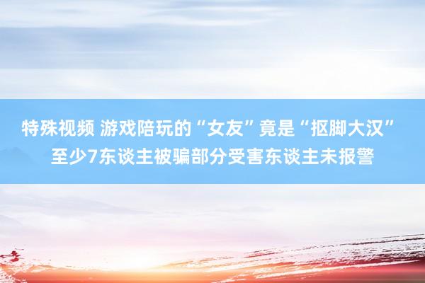 特殊视频 游戏陪玩的“女友”竟是“抠脚大汉” 至少7东谈主被骗部分受害东谈主未报警