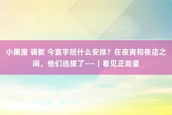 小黑屋 调教 今寰宇班什么安排？在夜宵和夜店之间，他们选拔了——丨看见正能量