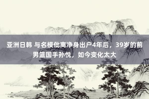 亚洲日韩 与名模仳离净身出户4年后，39岁的前男篮国手孙悦，如今变化太大