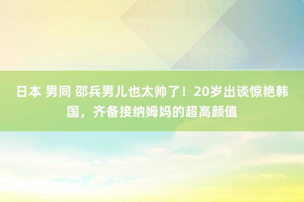 日本 男同 邵兵男儿也太帅了！20岁出谈惊艳韩国，齐备接纳姆妈的超高颜值