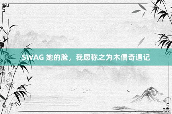 SWAG 她的脸，我愿称之为木偶奇遇记