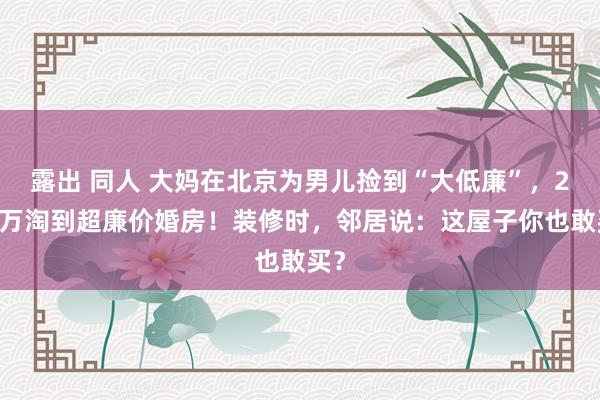 露出 同人 大妈在北京为男儿捡到“大低廉”，280万淘到超廉价婚房！装修时，邻居说：这屋子你也敢买？