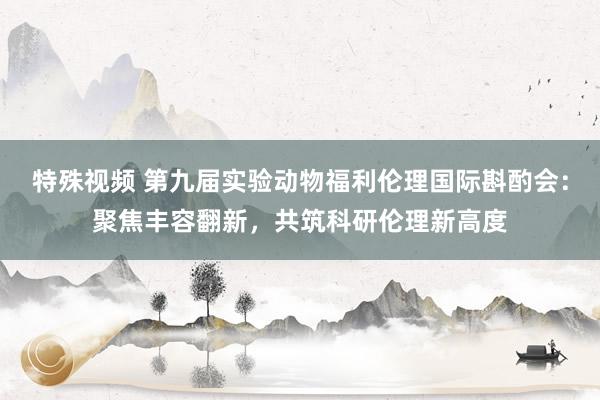 特殊视频 第九届实验动物福利伦理国际斟酌会：聚焦丰容翻新，共筑科研伦理新高度