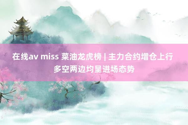 在线av miss 菜油龙虎榜 | 主力合约增仓上行 多空两边均呈进场态势