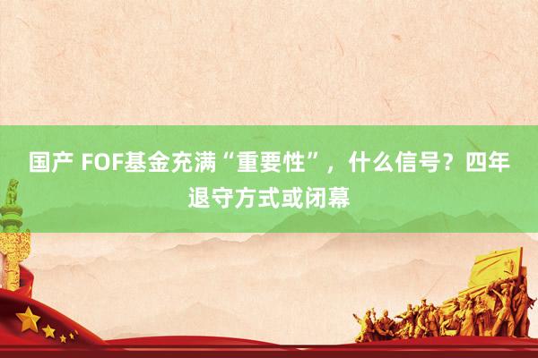 国产 FOF基金充满“重要性”，什么信号？四年退守方式或闭幕