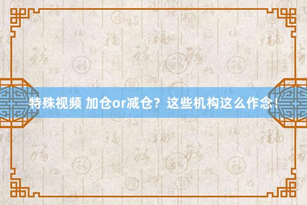 特殊视频 加仓or减仓？这些机构这么作念！