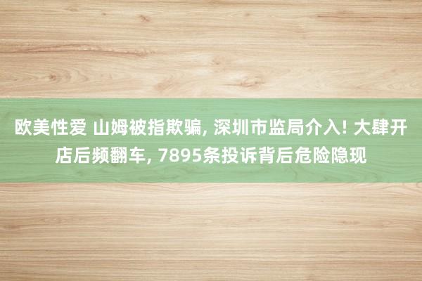 欧美性爱 山姆被指欺骗， 深圳市监局介入! 大肆开店后频翻车， 7895条投诉背后危险隐现