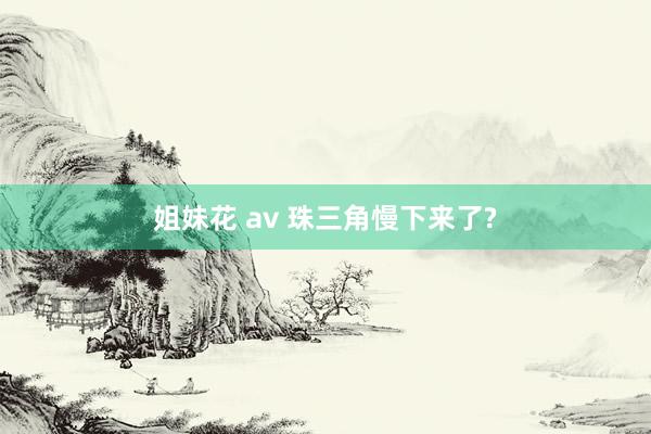 姐妹花 av 珠三角慢下来了?