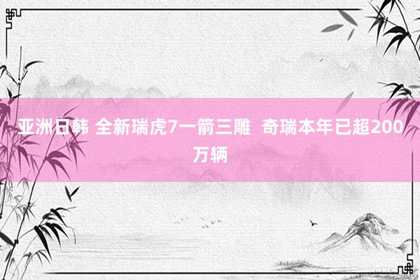 亚洲日韩 全新瑞虎7一箭三雕  奇瑞本年已超200万辆