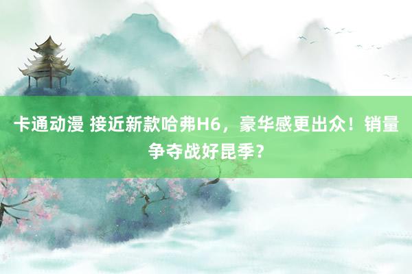 卡通动漫 接近新款哈弗H6，豪华感更出众！销量争夺战好昆季？