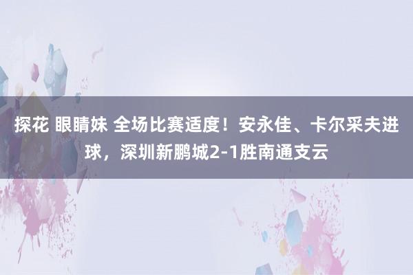 探花 眼睛妹 全场比赛适度！安永佳、卡尔采夫进球，深圳新鹏城2-1胜南通支云