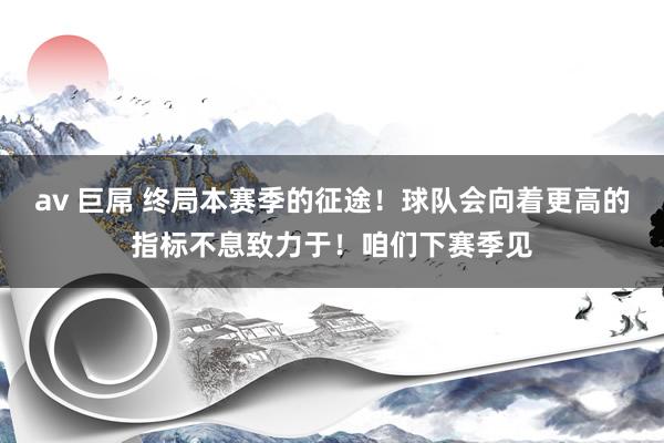 av 巨屌 终局本赛季的征途！球队会向着更高的指标不息致力于！咱们下赛季见